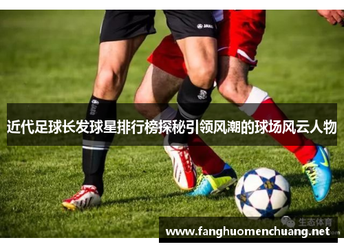 近代足球长发球星排行榜探秘引领风潮的球场风云人物